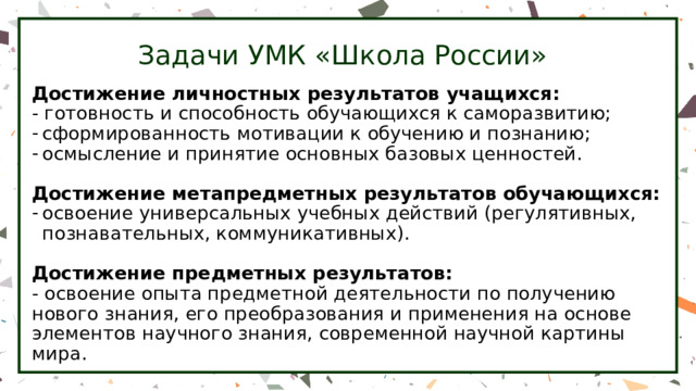 Задачи УМК «Школа России» Достижение личностных результатов учащихся: - готовность и способность обучающихся к саморазвитию; сформированность мотивации к обучению и познанию; осмысление и принятие основных базовых ценностей. Достижение метапредметных результатов обучающихся: освоение универсальных учебных действий (регулятивных, познавательных, коммуникативных). Достижение предметных результатов: - освоение опыта предметной деятельности по получению нового знания, его преобразования и применения на основе элементов научного знания, современной научной картины мира. 