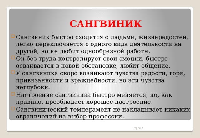 САНГВИНИК Сангвиник быстро сходится с людьми, жизнерадостен, легко переключается с одного вида деятельности на другой, но не любит однообразной работы. Он без труда контролирует свои эмоции, быстро осваивается в новой обстановке, любит общение. У сангвиника скоро возникают чувства радости, горя, привязанности и враждебности, но эти чувства неглубоки. Настроение сангвиника быстро меняется, но, как правило, преобладает хорошее настроение. Сангвинический темперамент не накладывает никаких ограничений на выбор профессии. Урок 2 