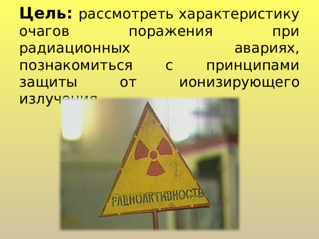 Цель:  рассмотреть характеристику очагов поражения при радиационных авариях, познакомиться с принципами защиты от ионизирующего излучения 