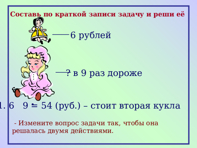 Составь по краткой записи задачу и реши её 6 рублей ? в 9 раз дороже 1. 6 9 = 54 (руб.) – стоит вторая кукла  - Измените вопрос задачи так, чтобы она решалась двумя действиями. 