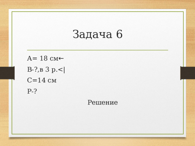 Задача 6 А= 18 см ← В-?,в 3 р.С=14 см Р-?  Решение 