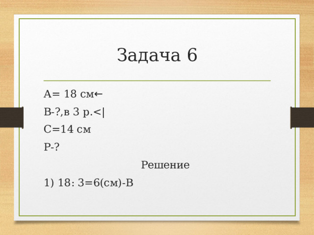 Задача 6 А= 18 см ← В-?,в 3 р.С=14 см Р-?  Решение 1) 18: 3=6(см)-В 
