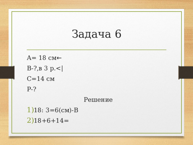Задача 6 А= 18 см ← В-?,в 3 р.С=14 см Р-?  Решение 18: 3=6(см)-В 18+6+14= 