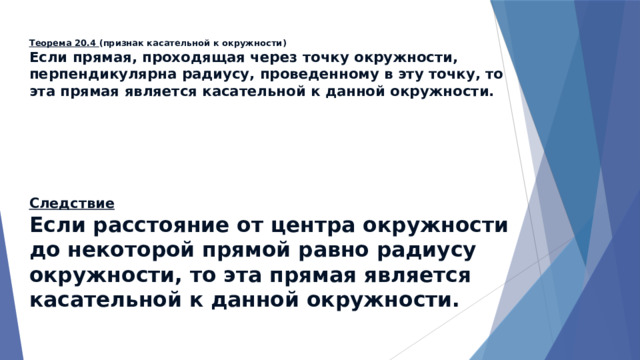 Теорема 20.4 (признак касательной к окружности)  Если прямая, проходящая через точку окружности, перпендикулярна радиусу, проведенному в эту точку, то эта прямая является касательной к данной окружности. Следствие  Если расстояние от центра окружности до некоторой прямой равно радиусу окружности, то эта прямая является касательной к данной окружности. 