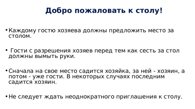  Добро пожаловать к столу! Каждому гостю хозяева должны предложить место за столом.  Гости с разрешения хозяев перед тем как сесть за стол должны вымыть руки. Сначала на свое место садится хозяйка, за ней - хозяин, а потом - уже гости. В некоторых случаях последним садится хозяин. Не следует ждать неоднократного приглашения к столу. Вставать из-за стола можно только с разрешения присутствующих. 