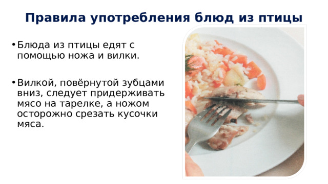 Правила употребления блюд из птицы Блюда из птицы едят с помощью ножа и вилки. Вилкой, повёрнутой зубцами вниз, следует придерживать мясо на тарелке, а ножом осторожно срезать кусочки мяса. 