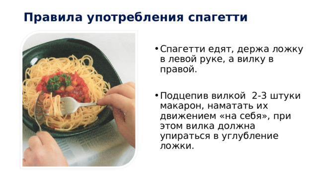Правила употребления спагетти Спагетти едят, держа ложку в левой руке, а вилку в правой. Подцепив вилкой 2-3 штуки макарон, наматать их движением «на себя», при этом вилка должна упираться в углубление ложки. 