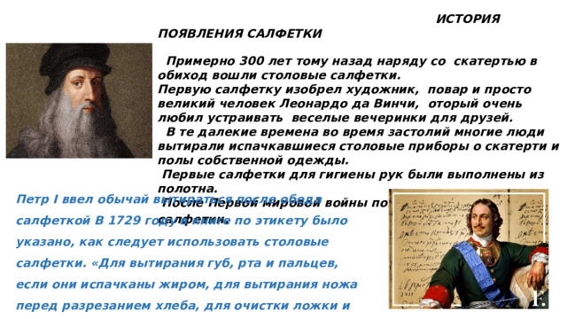  ИСТОРИЯ ПОЯВЛЕНИЯ САЛФЕТКИ   Примерно 300 лет тому назад наряду со скатертью в обиход вошли столовые салфетки. Первую салфетку изобрел художник, повар и просто великий человек Леонардо да Винчи, оторый очень любил устраивать веселые вечеринки для друзей.  В те далекие времена во время застолий многие люди вытирали испачкавшиеся столовые приборы о скатерти и полы собственной одежды.  Первые салфетки для гигиены рук были выполнены из полотна.  После Первой мировой войны появились бумажные салфетки . Петр I ввел обычай вытираться после обеда салфеткой В 1729 году в книге по этикету было указано, как следует использовать столовые салфетки. «Для вытирания губ, рта и пальцев, если они испачканы жиром, для вытирания ножа перед разрезанием хлеба, для очистки ложки и вилки после использования. 