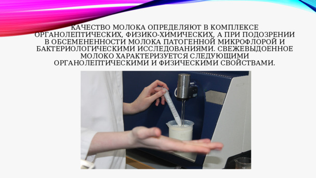 Качество молока определяют в комплексе органолептических, физико-химических, а при подозрении в обсемененности молока патогенной микрофлорой и бактериологическими исследованиями. Свежевыдоенное молоко характеризуется следующими органолептическими и физическими свойствами. 