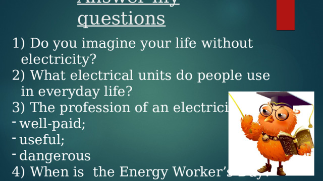 Answer my questions  Do you imagine your life without electricity?  What electrical units do people use in everyday life?  The profession of an electrician is … well-paid; useful; dangerous 4) When is the Energy Worker’s Day? 