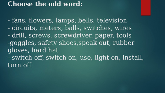 Choose the odd word:   - fans, flowers, lamps, bells, television  - circuits, meters, balls, switches, wires  - drill, screws, screwdriver, paper, tools  -goggles, safety shoes,speak out, rubber gloves, hard hat  - switch off, switch on, use, light on, install, turn off   