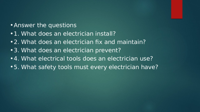 Answer the questions 1. What does an electrician install? 2. What does an electrician fix and maintain? 3. What does an electrician prevent? 4. What electrical tools does an electrician use? 5. What safety tools must every electrician have? 