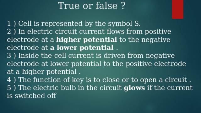 True or false ? 1 ) Cell is represented by the symbol S. 2 ) In electric circuit current flows from positive electrode at a higher potential to the negative electrode at a lower potential . 3 ) Inside the cell current is driven from negative electrode at lower potential to the positive electrode at a higher potential . 4 ) The function of key is to close or to open a circuit . 5 ) The electric bulb in the circuit glows if the current is switched off 