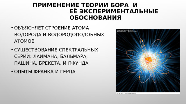 Применение теории Бора и её экспериментальные обоснования Объясняет строение атома водорода и водородоподобных атомов Существование спектральных серий: Лаймана, Бальмара, Пашина, Брекета, и Пфунда Опыты Франка и Герца 