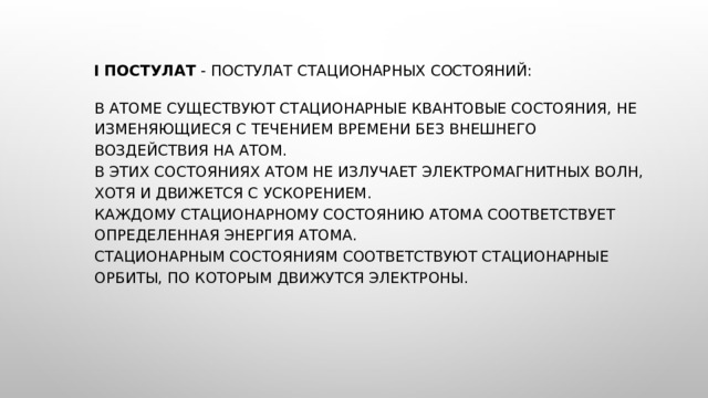   I постулат  - постулат стационарных состояний:    В атоме существуют стационарные квантовые состояния, не изменяющиеся с течением времени без внешнего воздействия на атом.  В этих состояниях атом не излучает электромагнитных волн, хотя и движется с ускорением.  Каждому стационарному состоянию атома соответствует определенная энергия атома.  Стационарным состояниям соответствуют стационарные орбиты, по которым движутся электроны. 