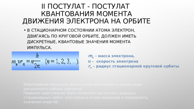 II ПОСТУЛАТ - ПОСТУЛАТ квантования МОМЕНТА ДВИЖЕНИЯ ЭЛЕКТРОНА НА ОРБИТЕ В стационарном состоянии атома электрон, двигаясь по круговой орбите, должен иметь дискретные, квантовые значения момента импульса. m e  - масса электрона, υ – скорость электрона r n – радиус стационарной круговой орбиты Квантование-придание физическим величинам в микро мире дискретного набора значений. Правило квантования Бора позволяет вычислить радиусы стационарных орбит электрона в атоме водорода и определить значения энергий. 