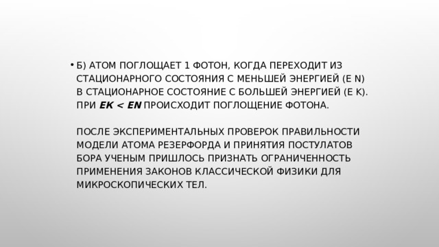 б) Атом поглощает 1 фотон, когда переходит из стационарного состояния с меньшей энергией (E n) в стационарное состояние с большей энергией (E k).  При  Ек   происходит поглощение фотона.    После экспериментальных проверок правильности модели атома Резерфорда и принятия постулатов Бора ученым пришлось признать ограниченность применения законов классической физики для микроскопических тел. 