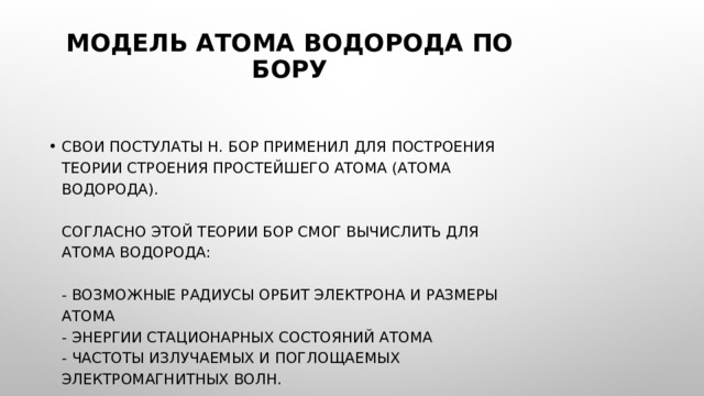 Модель атома водорода по Бору   Свои постулаты Н. Бор применил для построения теории строения простейшего атома (атома водорода).   Согласно этой теории Бор смог вычислить для атома водорода:   - возможные радиусы орбит электрона и размеры атома  - энергии стационарных состояний атома  - частоты излучаемых и поглощаемых электромагнитных волн.    