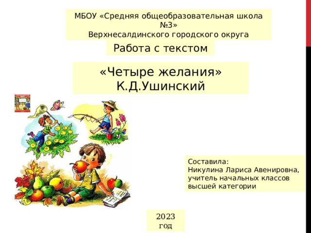 МБОУ «Средняя общеобразовательная школа №3» Верхнесалдинского городского округа Работа с текстом «Четыре желания» К.Д.Ушинский Составила: Никулина Лариса Авенировна, учитель начальных классов высшей категории 2023 год 