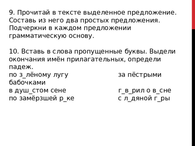 9. Прочитай в тексте выделенное предложение. Составь из него два простых предложения. Подчеркни в каждом предложении грамматическую основу. 10. Вставь в слова пропущенные буквы. Выдели окончания имён прилагательных, определи падеж. по з_лёному лугу за пёстрыми бабочками в душ_стом сене г_в_рил о в_сне по замёрзшей р_ке с л_дяной г_ры 