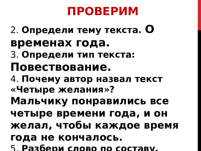 ПРОВЕРИМ 2. Определи тему текста. О временах года. 3. Определи тип текста: Повествование. 4. Почему автор назвал текст «Четыре желания»? Мальчику понравились все четыре времени года, и он желал, чтобы каждое время года не кончалось. 5. Разбери слово по составу. Запиши слова, от которых оно образовалось. сен/о/кос – сено косить 