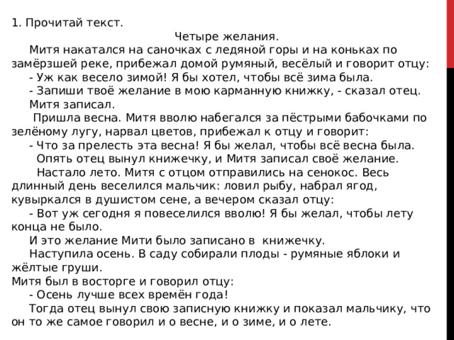 1. Прочитай текст.  Четыре желания.  Митя накатался на саночках с ледяной горы и на коньках по замёрзшей реке, прибежал домой румяный, весёлый и говорит отцу:  - Уж как весело зимой! Я бы хотел, чтобы всё зима была.  - Запиши твоё желание в мою карманную книжку, - сказал отец.  Митя записал.  Пришла весна. Митя вволю набегался за пёстрыми бабочками по зелёному лугу, нарвал цветов, прибежал к отцу и говорит:  - Что за прелесть эта весна! Я бы желал, чтобы всё весна была.  Опять отец вынул книжечку, и Митя записал своё желание.  Настало лето. Митя с отцом отправились на сенокос. Весь длинный день веселился мальчик: ловил рыбу, набрал ягод, кувыркался в душистом сене, а вечером сказал отцу:  - Вот уж сегодня я повеселился вволю! Я бы желал, чтобы лету конца не было.  И это желание Мити было записано в книжечку.  Наступила осень. В саду собирали плоды - румяные яблоки и жёлтые груши. Митя был в восторге и говорил отцу:  - Осень лучше всех времён года!  Тогда отец вынул свою записную книжку и показал мальчику, что он то же самое говорил и о весне, и о зиме, и о лете. 