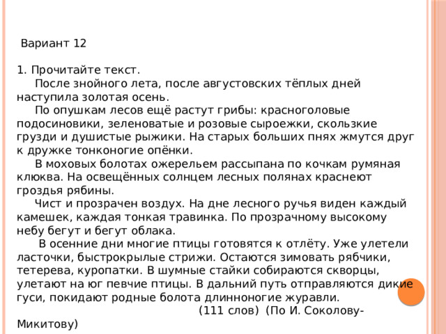  Вариант 12 1. Прочитайте текст.  После знойного лета, после августовских тёплых дней наступила золотая осень.  По опушкам лесов ещё растут грибы: красноголовые подосиновики, зеленоватые и розовые сыроежки, скользкие грузди и душистые рыжики. На старых больших пнях жмутся друг к дружке тонконогие опёнки.  В моховых болотах ожерельем рассыпана по кочкам румяная клюква. На освещённых солнцем лесных полянах краснеют гроздья рябины.  Чист и прозрачен воздух. На дне лесного ручья виден каждый камешек, каждая тонкая травинка. По прозрачному высокому небу бегут и бегут облака.  В осенние дни многие птицы готовятся к отлёту. Уже улетели ласточки, быстрокрылые стрижи. Остаются зимовать рябчики, тетерева, куропатки. В шумные стайки собираются скворцы, улетают на юг певчие птицы. В дальний путь отправляются дикие гуси, покидают родные болота длинноногие журавли.  (111 слов) (По И. Соколову-Микитову) 