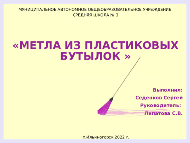 МУНИЦИПАЛЬНОЕ АВТОНОМНОЕ ОБЩЕОБРАЗОВАТЕЛЬНОЕ УЧРЕЖДЕНИЕ  СРЕДНЯЯ ШКОЛА № 3 «МЕТЛА ИЗ ПЛАСТИКОВЫХ БУТЫЛОК » Выполнил: Седенков Сергей Руководитель: Липатова С.В.   п.Ильиногорск 2022 г. 