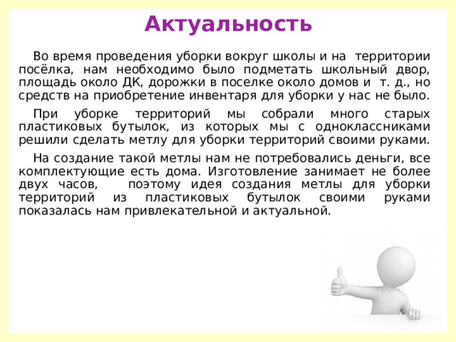 Актуальность Во время проведения уборки вокруг школы и на территории посёлка, нам необходимо было подметать школьный двор, площадь около ДК, дорожки в поселке около домов и т. д., но средств на приобретение инвентаря для уборки у нас не было. При уборке территорий мы собрали много старых пластиковых бутылок, из которых мы с одноклассниками решили сделать метлу для уборки территорий своими руками. На создание такой метлы нам не потребовались деньги, все комплектующие есть дома. Изготовление занимает не более двух часов, поэтому идея создания метлы для уборки территорий из пластиковых бутылок своими руками показалась нам привлекательной и актуальной. 