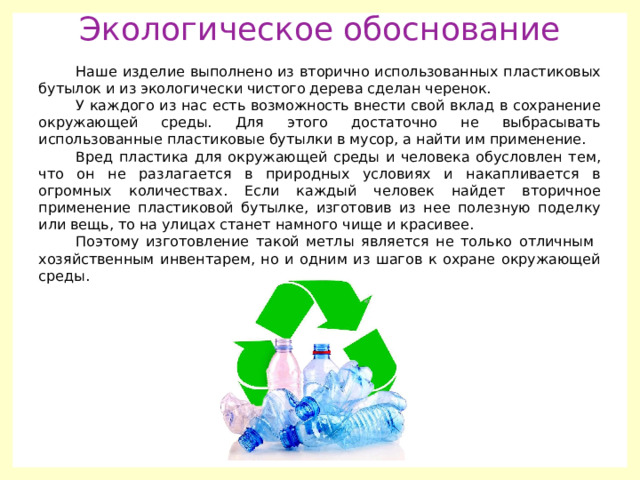 Экологическое обоснование Наше изделие выполнено из вторично использованных пластиковых бутылок и из экологически чистого дерева сделан черенок. У каждого из нас есть возможность внести свой вклад в сохранение окружающей среды. Для этого достаточно не выбрасывать использованные пластиковые бутылки в мусор, а найти им применение. Вред пластика для окружающей среды и человека обусловлен тем, что он не разлагается в природных условиях и накапливается в огромных количествах. Если каждый человек найдет вторичное применение пластиковой бутылке, изготовив из нее полезную поделку или вещь, то на улицах станет намного чище и красивее. Поэтому изготовление такой метлы является не только отличным хозяйственным инвентарем, но и одним из шагов к охране окружающей среды. 