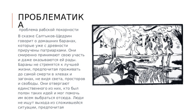 Проблематика  проблема рабской покорности В сказке Салтыков-Щедрин говорит о домашних баранах, которые уже с древности приручены патриархами. Они смиренно принимают свою участь и даже оказываются ей рады. Бараны не стремятся к лучшей жизни, предпочитая проживать до самой смерти в хлевах и загонах, не видя света, просторов и свободы. Они отвергают единственного из них, кто был полон таких идей и мог помочь им всем выбраться отсюда. Люди не ищут выхода из сложившейся ситуации, предпочитая стабильность и обеспеченность вольной жизни.    