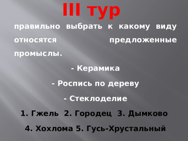 III тур правильно выбрать к какому виду относятся предложенные промыслы. - Керамика - Роспись по дереву - Стеклоделие 1. Гжель 2. Городец 3. Дымково 4. Хохлома 5. Гусь-Хрустальный 