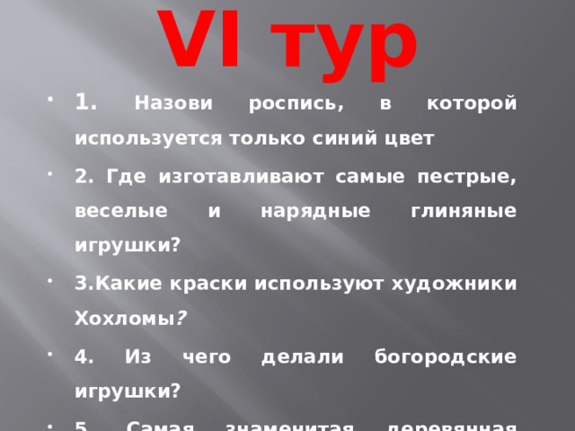 VI тур 1. Назови роспись, в которой используется только синий цвет  2. Где изготавливают самые пестрые, веселые и нарядные глиняные игрушки?  3.Какие краски используют художники Хохломы ? 4. Из чего делали богородские игрушки?  5. Самая знаменитая деревянная игрушка в России?  
