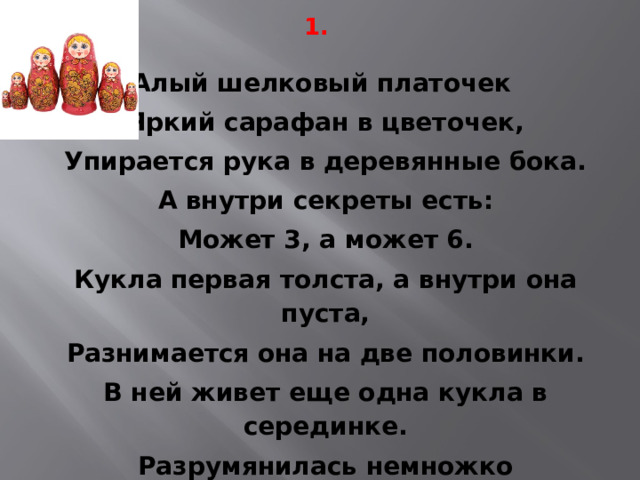 1. Алый шелковый платочек Яркий сарафан в цветочек, Упирается рука в деревянные бока. А внутри секреты есть: Может 3, а может 6. Кукла первая толста, а внутри она пуста, Разнимается она на две половинки. В ней живет еще одна кукла в серединке. Разрумянилась немножко Наша русская … 