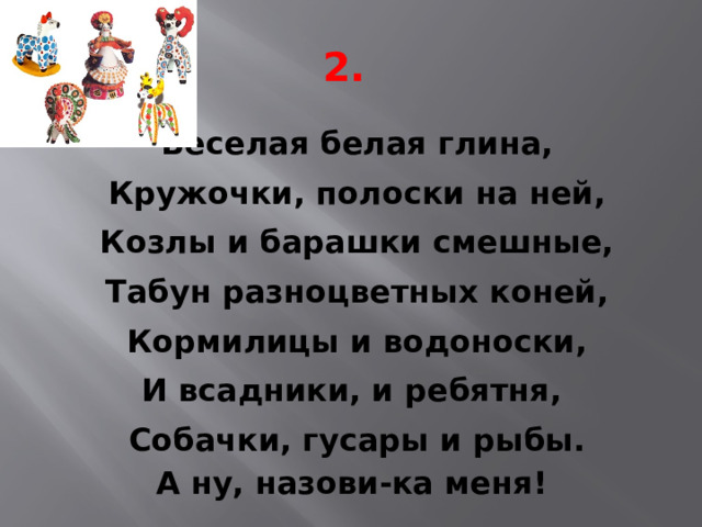 2. Веселая белая глина, Кружочки, полоски на ней, Козлы и барашки смешные, Табун разноцветных коней, Кормилицы и водоноски, И всадники, и ребятня, Собачки, гусары и рыбы. А ну, назови-ка меня! 
