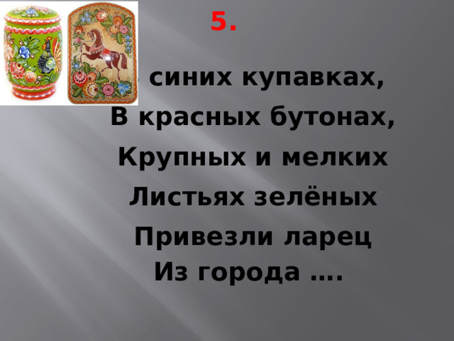 5. В синих купавках, В красных бутонах, Крупных и мелких Листьях зелёных Привезли ларец Из города …. 