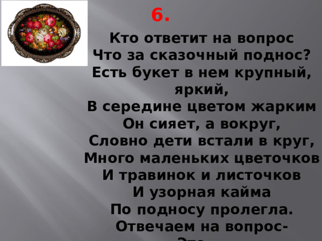 6. Кто ответит на вопрос  Что за сказочный поднос?  Есть букет в нем крупный, яркий,  В середине цветом жарким  Он сияет, а вокруг,  Словно дети встали в круг,  Много маленьких цветочков  И травинок и листочков  И узорная кайма  По подносу пролегла.  Отвечаем на вопрос-  Это... 
