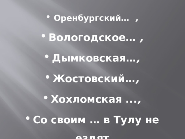 Оренбургский… , Вологодское… , Дымковская… , Жостовский… , Хохломская ... , Со своим … в Тулу не ездят. 