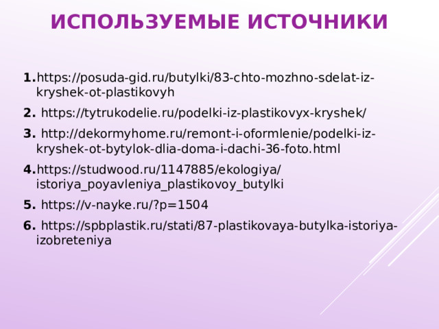 Используемые источники 1. https://posuda-gid.ru/butylki/83-chto-mozhno-sdelat-iz-kryshek-ot-plastikovyh 2. https://tytrukodelie.ru/podelki-iz-plastikovyx-kryshek/ 3. http://dekormyhome.ru/remont-i-oformlenie/podelki-iz-kryshek-ot-bytylok-dlia-doma-i-dachi-36-foto.html 4. https://studwood.ru/1147885/ekologiya/istoriya_poyavleniya_plastikovoy_butylki 5. https://v-nayke.ru/?p=1504 6. https://spbplastik.ru/stati/87-plastikovaya-butylka-istoriya-izobreteniya 