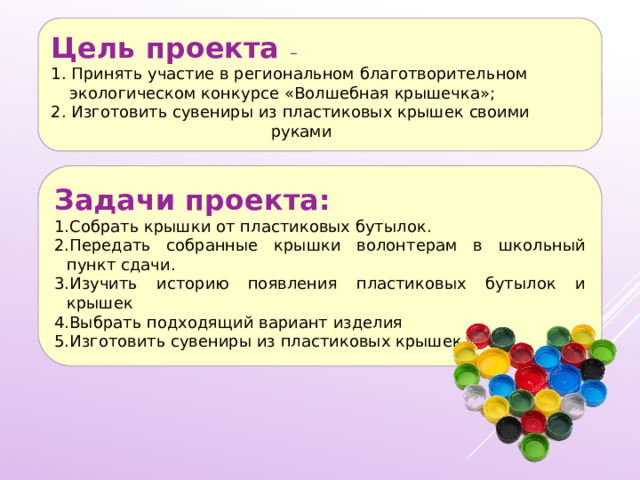 Цель проекта – 1. Принять участие в региональном благотворительном экологическом конкурсе «Волшебная крышечка»; 2. Изготовить сувениры из пластиковых крышек своими руками Задачи проекта: 1.Собрать крышки от пластиковых бутылок. 2.Передать собранные крышки волонтерам в школьный пункт сдачи. 3.Изучить историю появления пластиковых бутылок и крышек 4.Выбрать подходящий вариант изделия 5.Изготовить сувениры из пластиковых крышек 