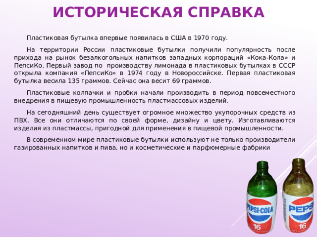 историческая справка Пластиковая бутылка впервые появилась в США в 1970 году. На территории России пластиковые бутылки получили популярность после прихода на рынок безалкогольных напитков западных корпораций «Кока-Кола» и ПепсиКо. Первый завод по производству лимонада в пластиковых бутылках в СССР открыла компания «ПепсиКо» в 1974 году в Новороссийске. Первая пластиковая бутылка весила 135 граммов. Сейчас она весит 69 граммов. Пластиковые колпачки и пробки начали производить в период повсеместного внедрения в пищевую промышленность пластмассовых изделий. На сегодняшний день существует огромное множество укупорочных средств из ПВХ. Все они отличаются по своей форме, дизайну и цвету. Изготавливаются изделия из пластмассы, пригодной для применения в пищевой промышленности. В современном мире пластиковые бутылки используют не только производители газированных напитков и пива, но и косметические и парфюмерные фабрики 