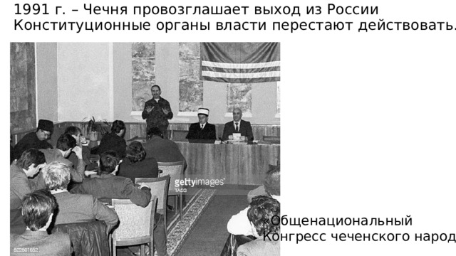 1991 г. – Чечня провозглашает выход из России  Конституционные органы власти перестают действовать. «Общенациональный Конгресс чеченского народа» 