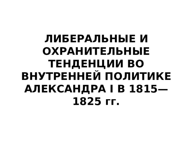 ЛИБЕРАЛЬНЫЕ И ОХРАНИТЕЛЬНЫЕ ТЕНДЕНЦИИ ВО ВНУТРЕННЕЙ ПОЛИТИКЕ АЛЕКСАНДРА I В 1815—1825 гг.   
