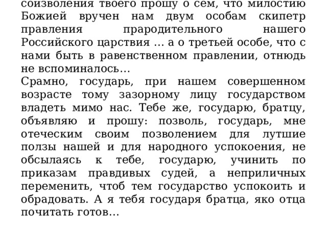 … Известно тебе, государь, чиню купно же и соизволения твоего прошу о сём, что милостию Божией вручен нам двум особам скипетр правления прародительного нашего Российского царствия … а о третьей особе, что с нами быть в равенственном правлении, отнюдь не вспоминалось … Срамно, государь, при нашем совершенном возрасте тому зазорному лицу государством владеть мимо нас. Тебе же, государю, братцу, объявляю и прошу: позволь, государь, мне отеческим своим позволением для лутшие ползы нашей и для народного успокоения, не обсылаясь к тебе, государю, учинить по приказам правдивых судей, а неприличных переменить, чтоб тем государство успокоить и обрадовать. А я тебя государя братца, яко отца почитать готов … 