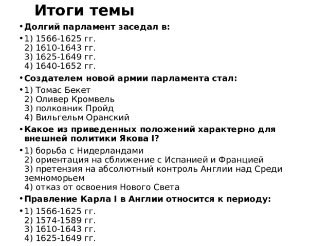 Итоги темы Долгий парламент заседал в: 1) 1566-1625 гг.  2) 1610-1643 гг.  3) 1625-1649 гг.  4) 1640-1652 гг. Создателем новой армии парламента стал: 1) Томас Бекет  2) Оливер Кромвель  3) полковник Пройд  4) Вильгельм Оранский Какое из приведенных положений характерно для внешней политики Якова I? 1) борьба с Нидерландами  2) ориентация на сближение с Испанией и Францией  3) претензия на абсолютный контроль Англии над Среди­земноморьем  4) отказ от освоения Нового Света Правление Карла I в Англии относится к периоду: 1) 1566-1625 гг.  2) 1574-1589 гг.  3) 1610-1643 гг.  4) 1625-1649 гг. 