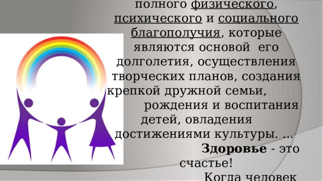 Здоровье – это совокупность полного физического , психического и социального благополучия , которые являются основой его долголетия, осуществления творческих планов, создания крепкой дружной семьи, рождения и воспитания детей, овладения достижениями культуры. ...   Здоровье - это счастье!  Когда человек здоров, все получается. 