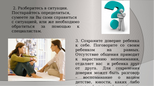  2. Разберитесь в ситуации. Постарайтесь определиться, сумеете ли Вы сами справиться с ситуацией, или же необходимо обратиться за помощью к специалистам. 3. Сохраните доверие ребенка к себе. Поговорите со своим ребенком на равных. Отсутствие общения приводит к нарастанию непонимания, отдаляет вас и ребенка друг от друга. Для сохранения доверия может быть разговор – воспоминание о вашем детстве, юности, каких либо ситуаций из вашей жизни. 