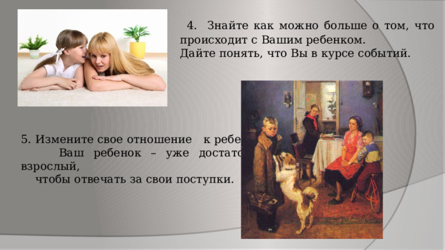  4. Знайте как можно больше о том, что происходит с Вашим ребенком. Дайте понять, что Вы в курсе событий. 5. Измените свое отношение к ребенку.  Ваш ребенок – уже достаточно взрослый,  чтобы отвечать за свои поступки. 