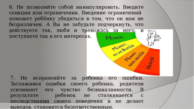 6. Не позволяйте собой манипулировать. Введите санкции или ограничения. Введение ограничений поможет ребёнку убедиться в том, что он вам не безразличен. А Вы не забудьте подчеркнуть, что действуете так, любя и тревожась за него, и поступаете так в его интересах. 7. Не исправляйте за ребенка его ошибки. Заглаживая ошибки своего ребенка, родители усиливают его чувство безнаказанности. В результате ребенок не сталкивается с последствиями своего поведения и не делает выводов, становится безответственным. 