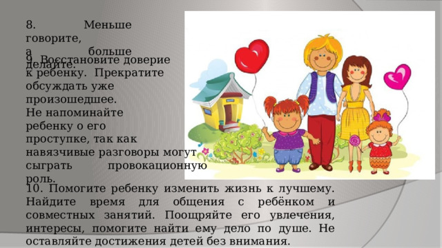 8. Меньше говорите, а больше делайте. 9. Восстановите доверие к ребенку. Прекратите обсуждать уже произошедшее. Не напоминайте ребенку о его проступке, так как навязчивые разговоры могут сыграть провокационную роль. 10. Помогите ребенку изменить жизнь к лучшему. Найдите время для общения с ребёнком и совместных занятий. Поощряйте его увлечения, интересы, помогите найти ему дело по душе. Не оставляйте достижения детей без внимания. 